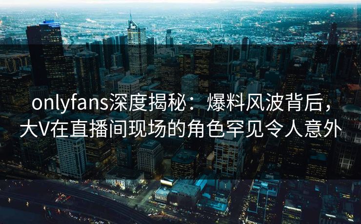onlyfans深度揭秘：爆料风波背后，大V在直播间现场的角色罕见令人意外