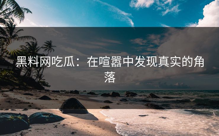黑料网吃瓜：在喧嚣中发现真实的角落