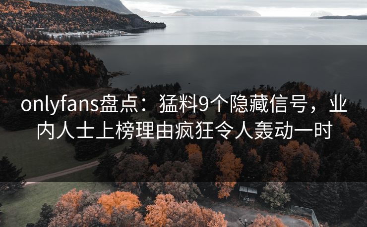 onlyfans盘点：猛料9个隐藏信号，业内人士上榜理由疯狂令人轰动一时