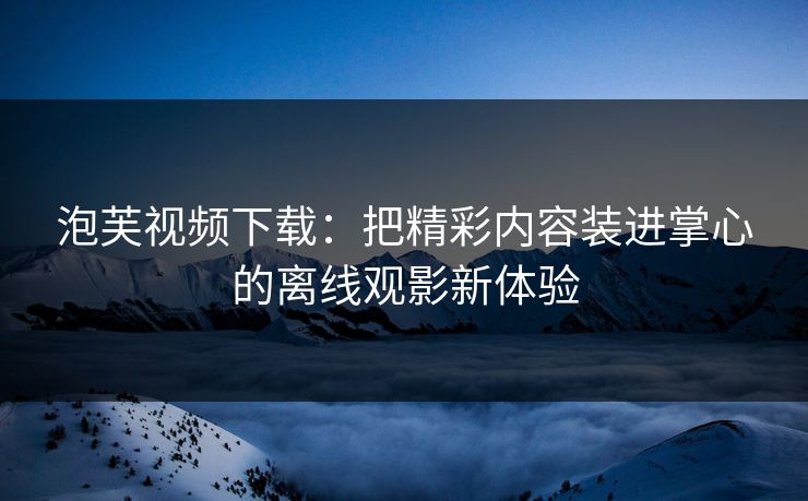 泡芙视频下载：把精彩内容装进掌心的离线观影新体验