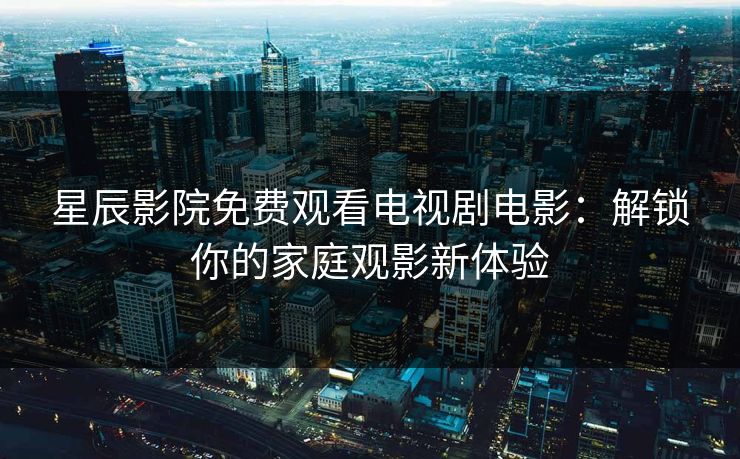 星辰影院免费观看电视剧电影：解锁你的家庭观影新体验