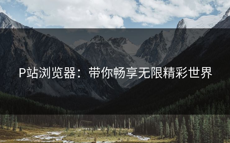 P站浏览器：带你畅享无限精彩世界