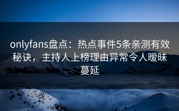 onlyfans盘点：热点事件5条亲测有效秘诀，主持人上榜理由异常令人暧昧蔓延