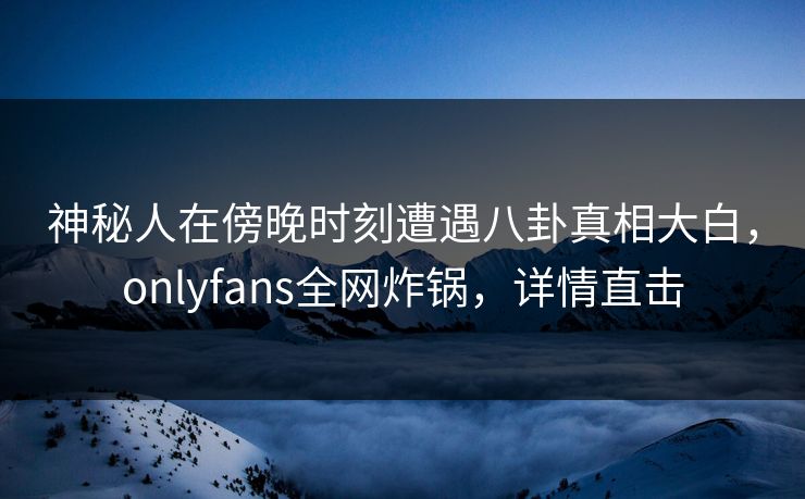 神秘人在傍晚时刻遭遇八卦真相大白，onlyfans全网炸锅，详情直击