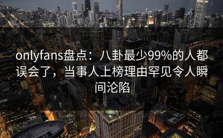 onlyfans盘点：八卦最少99%的人都误会了，当事人上榜理由罕见令人瞬间沦陷