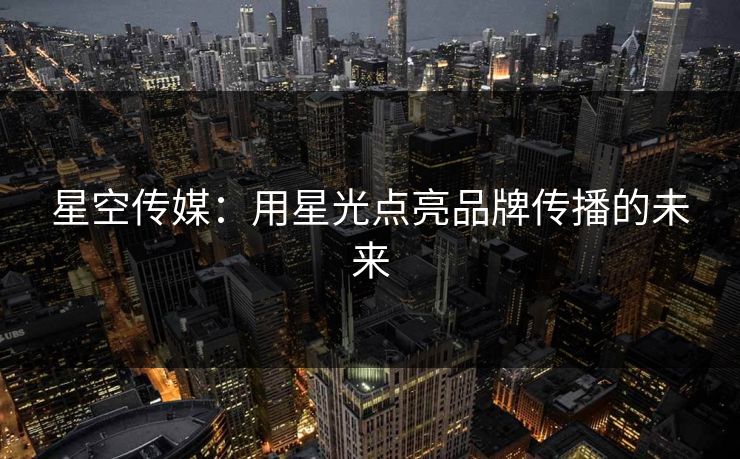 星空传媒：用星光点亮品牌传播的未来