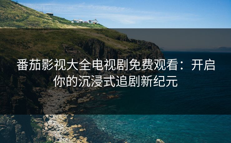 番茄影视大全电视剧免费观看：开启你的沉浸式追剧新纪元