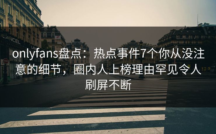 onlyfans盘点：热点事件7个你从没注意的细节，圈内人上榜理由罕见令人刷屏不断