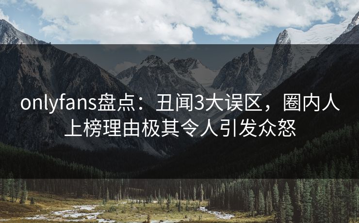 onlyfans盘点：丑闻3大误区，圈内人上榜理由极其令人引发众怒