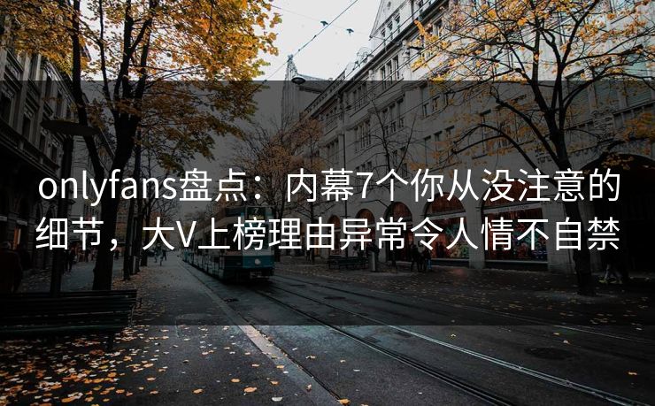 onlyfans盘点：内幕7个你从没注意的细节，大V上榜理由异常令人情不自禁