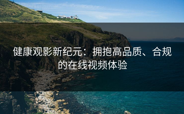 健康观影新纪元：拥抱高品质、合规的在线视频体验
