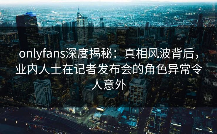 onlyfans深度揭秘：真相风波背后，业内人士在记者发布会的角色异常令人意外