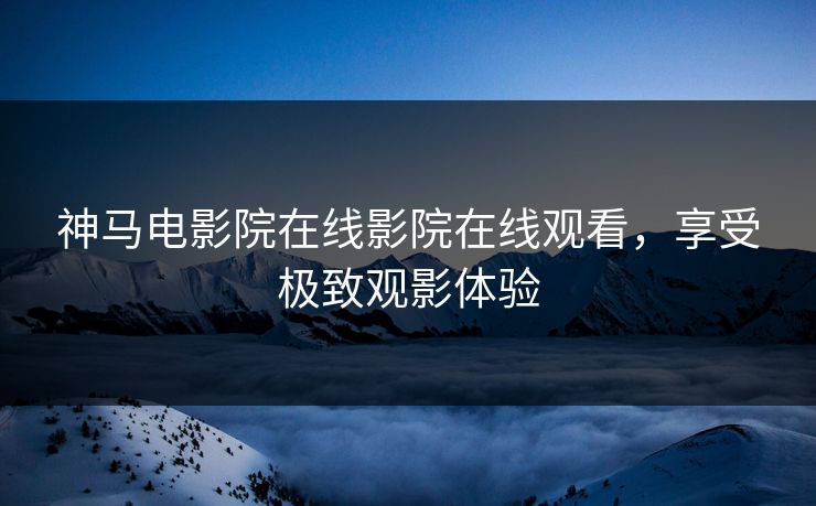 神马电影院在线影院在线观看，享受极致观影体验