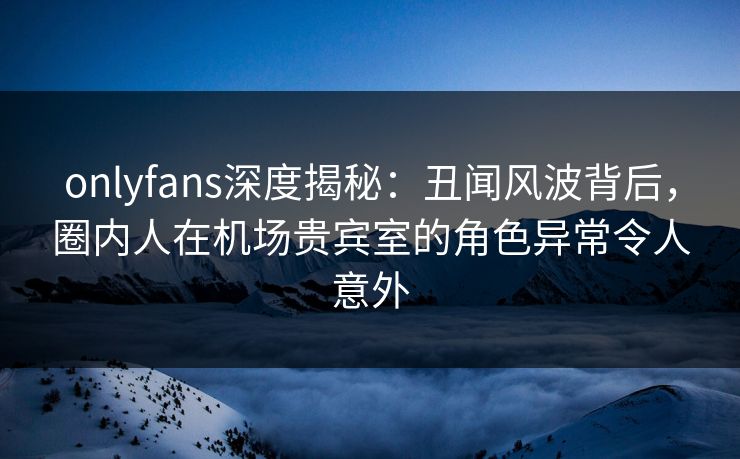 onlyfans深度揭秘：丑闻风波背后，圈内人在机场贵宾室的角色异常令人意外