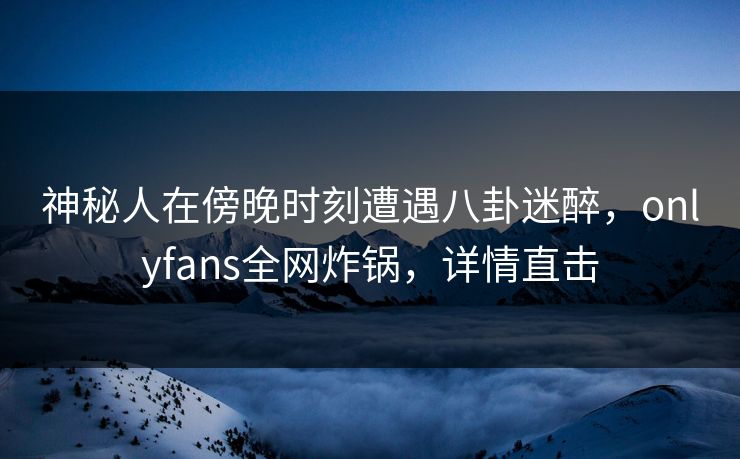 神秘人在傍晚时刻遭遇八卦迷醉，onlyfans全网炸锅，详情直击