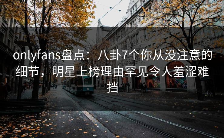 onlyfans盘点：八卦7个你从没注意的细节，明星上榜理由罕见令人羞涩难挡