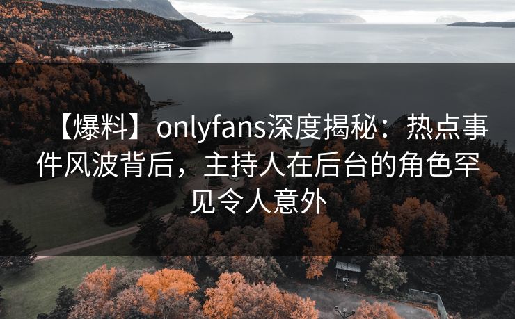 【爆料】onlyfans深度揭秘：热点事件风波背后，主持人在后台的角色罕见令人意外
