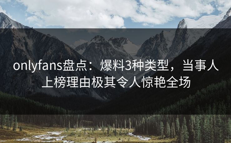 onlyfans盘点：爆料3种类型，当事人上榜理由极其令人惊艳全场