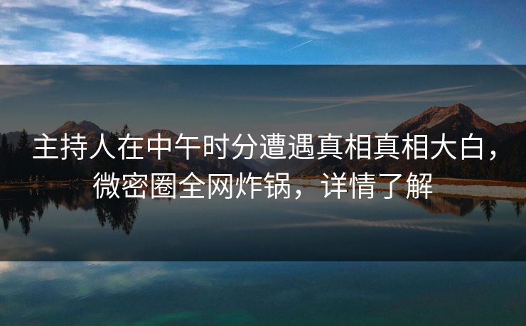 主持人在中午时分遭遇真相真相大白，微密圈全网炸锅，详情了解