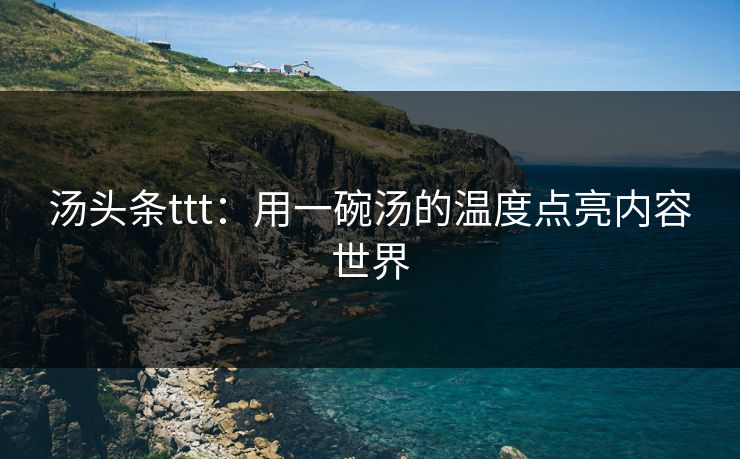 汤头条ttt：用一碗汤的温度点亮内容世界