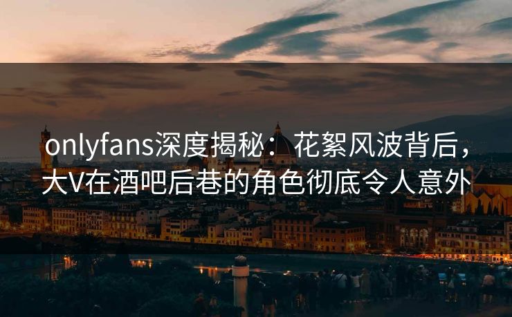 onlyfans深度揭秘：花絮风波背后，大V在酒吧后巷的角色彻底令人意外