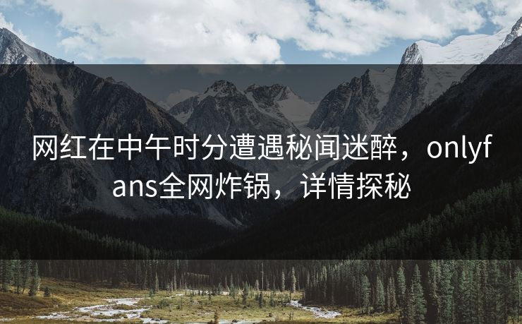 网红在中午时分遭遇秘闻迷醉，onlyfans全网炸锅，详情探秘