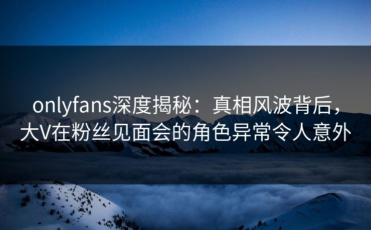 onlyfans深度揭秘：真相风波背后，大V在粉丝见面会的角色异常令人意外