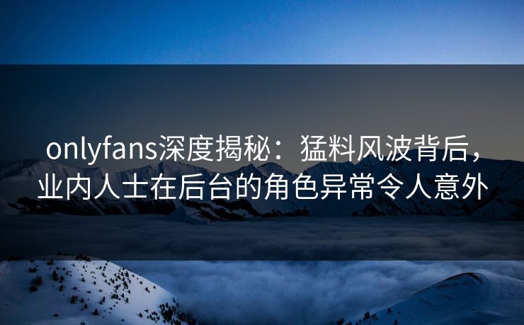 onlyfans深度揭秘：猛料风波背后，业内人士在后台的角色异常令人意外