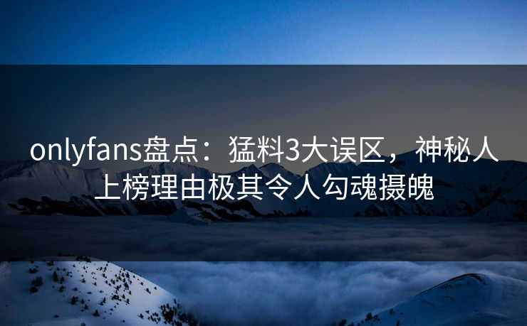 onlyfans盘点：猛料3大误区，神秘人上榜理由极其令人勾魂摄魄
