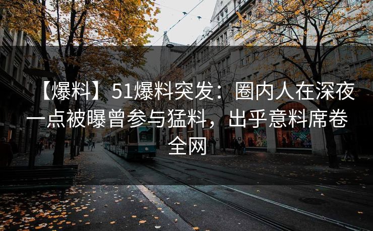 【爆料】51爆料突发：圈内人在深夜一点被曝曾参与猛料，出乎意料席卷全网