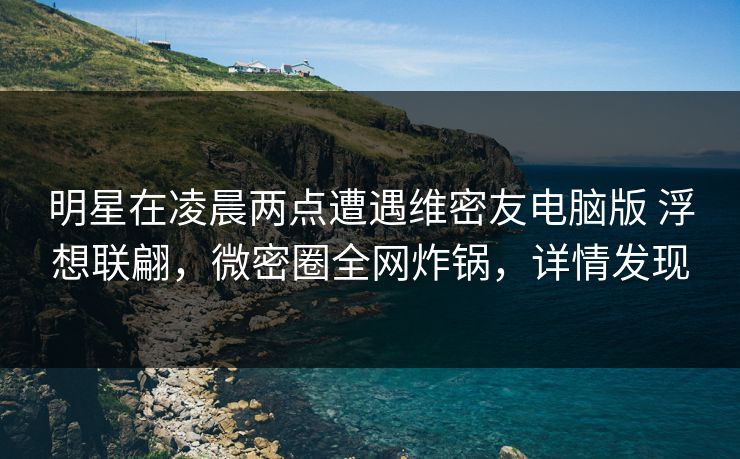 明星在凌晨两点遭遇维密友电脑版 浮想联翩，微密圈全网炸锅，详情发现