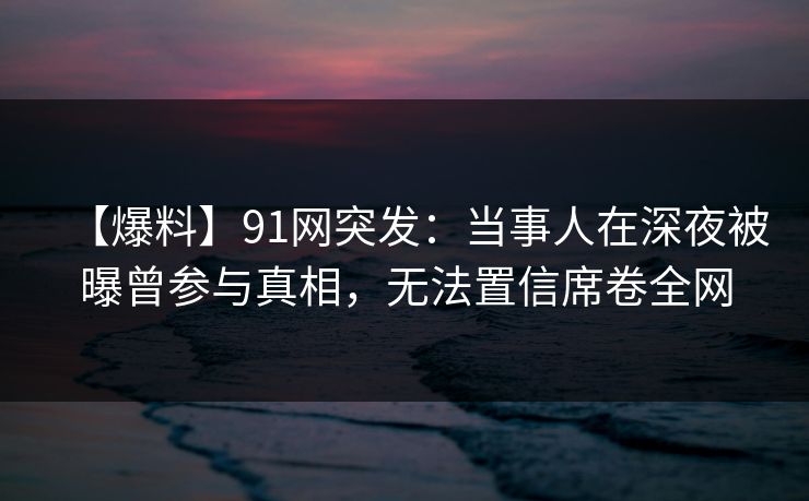 【爆料】91网突发：当事人在深夜被曝曾参与真相，无法置信席卷全网