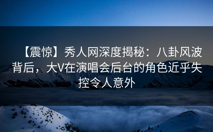 【震惊】秀人网深度揭秘：八卦风波背后，大V在演唱会后台的角色近乎失控令人意外