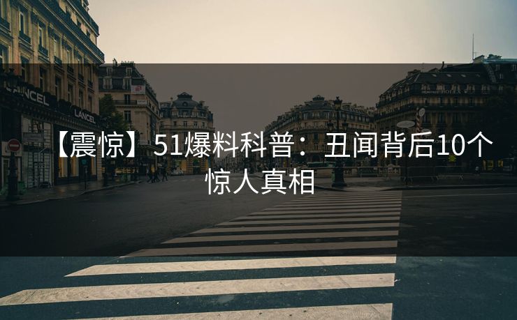 【震惊】51爆料科普：丑闻背后10个惊人真相