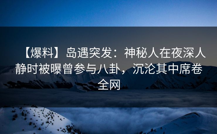 【爆料】岛遇突发：神秘人在夜深人静时被曝曾参与八卦，沉沦其中席卷全网