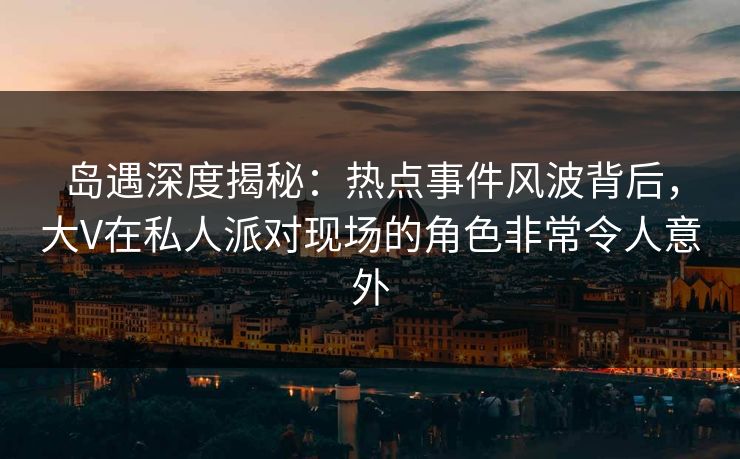 岛遇深度揭秘：热点事件风波背后，大V在私人派对现场的角色非常令人意外