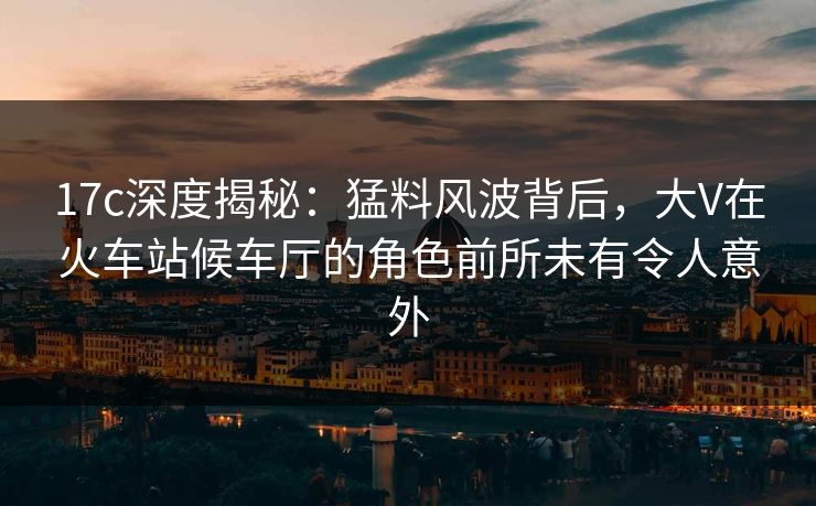 17c深度揭秘：猛料风波背后，大V在火车站候车厅的角色前所未有令人意外