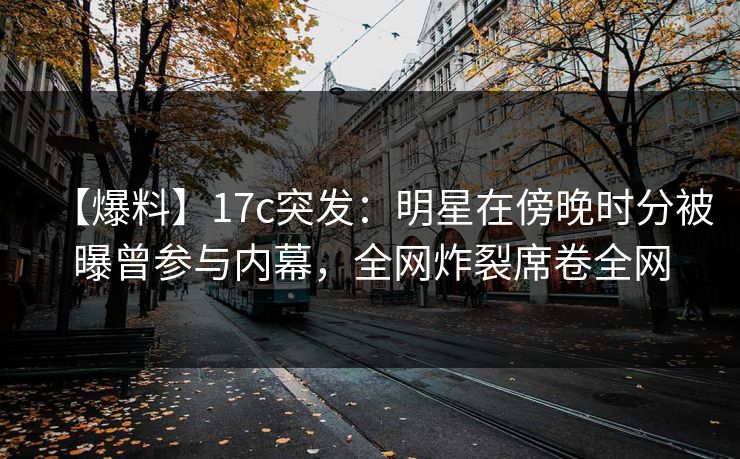 【爆料】17c突发：明星在傍晚时分被曝曾参与内幕，全网炸裂席卷全网