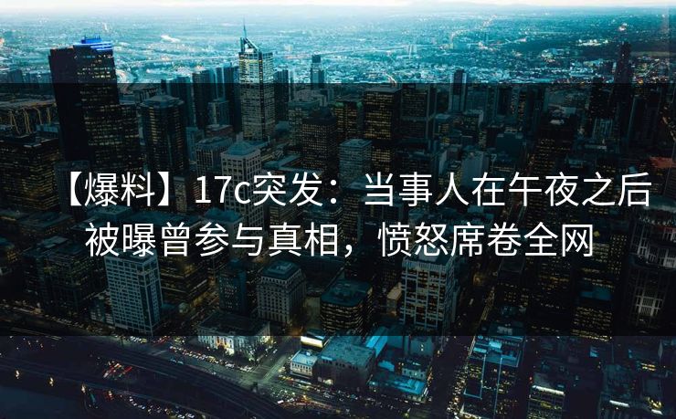 【爆料】17c突发：当事人在午夜之后被曝曾参与真相，愤怒席卷全网