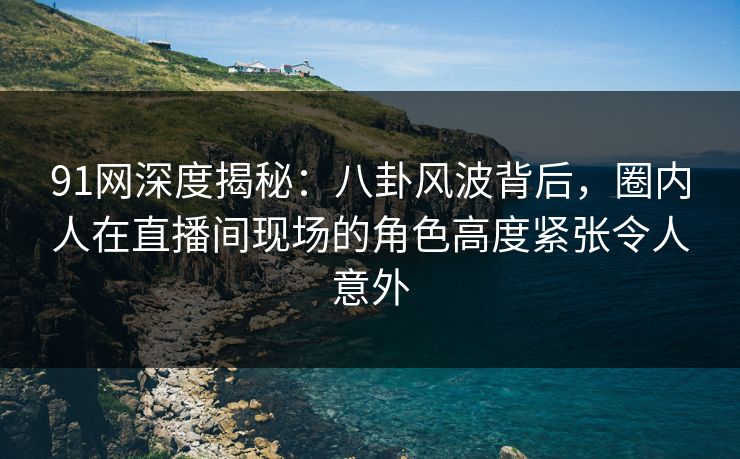 91网深度揭秘：八卦风波背后，圈内人在直播间现场的角色高度紧张令人意外