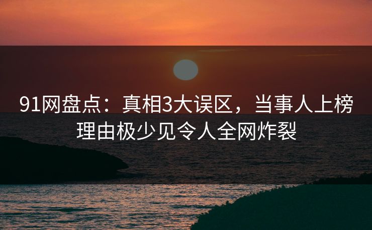 91网盘点：真相3大误区，当事人上榜理由极少见令人全网炸裂