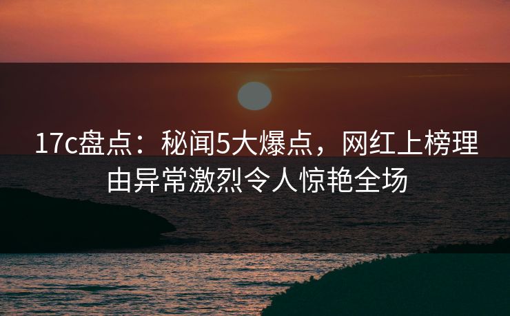 17c盘点：秘闻5大爆点，网红上榜理由异常激烈令人惊艳全场