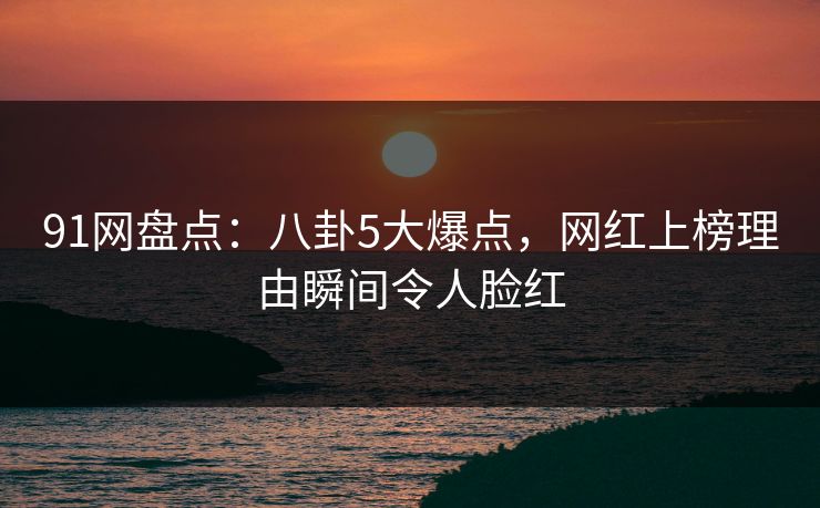 91网盘点：八卦5大爆点，网红上榜理由瞬间令人脸红