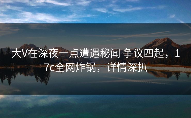 大V在深夜一点遭遇秘闻 争议四起，17c全网炸锅，详情深扒