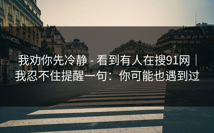 我劝你先冷静 - 看到有人在搜91网｜我忍不住提醒一句：你可能也遇到过