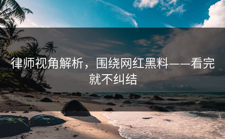 律师视角解析，围绕网红黑料——看完就不纠结