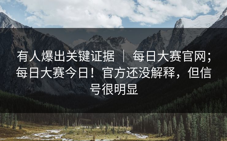 有人爆出关键证据 ｜ 每日大赛官网；每日大赛今日！官方还没解释，但信号很明显
