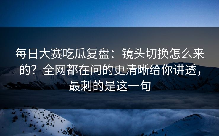 每日大赛吃瓜复盘：镜头切换怎么来的？全网都在问的更清晰给你讲透，最刺的是这一句