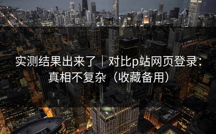 实测结果出来了｜对比p站网页登录：真相不复杂（收藏备用）