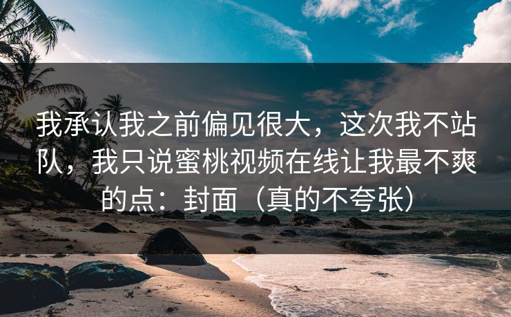 我承认我之前偏见很大，这次我不站队，我只说蜜桃视频在线让我最不爽的点：封面（真的不夸张）